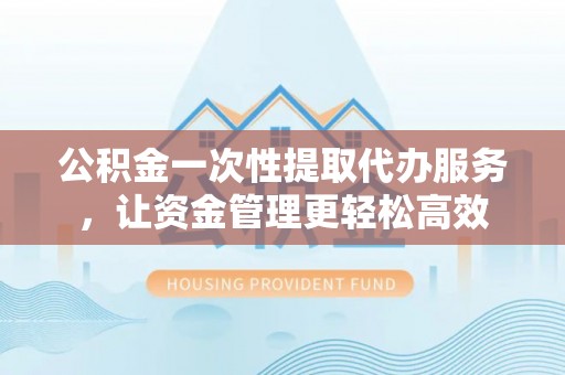 德江公积金一次性提取代办服务，让资金管理更轻松高效