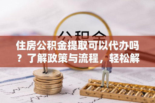 德江住房公积金提取可以代办吗？了解政策与流程，轻松解决你的疑问