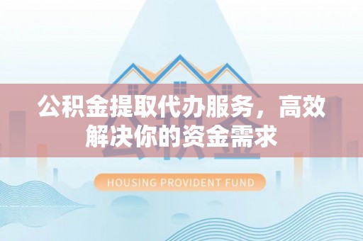 德江公积金提取代办服务，高效解决你的资金需求
