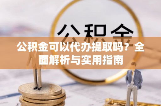 德江公积金可以代办提取吗？全面解析与实用指南