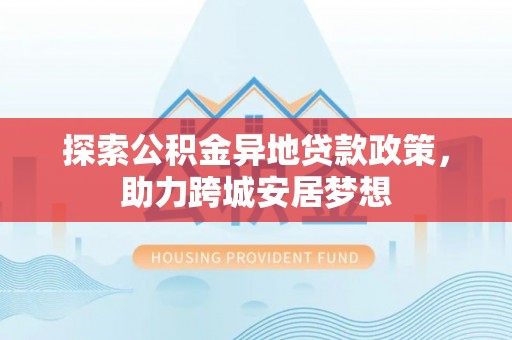 德江探索公积金异地贷款政策，助力跨城安居梦想
