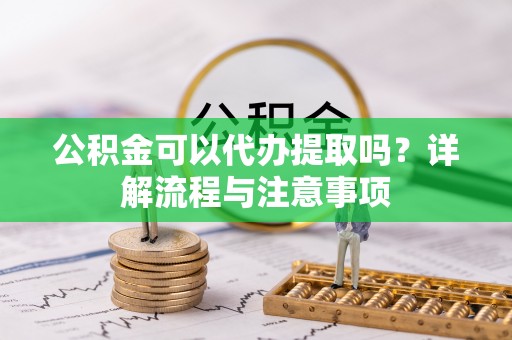 德江公积金可以代办提取吗？详解流程与注意事项