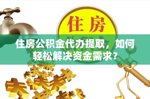 德江住房公积金代办提取，如何轻松解决资金需求？