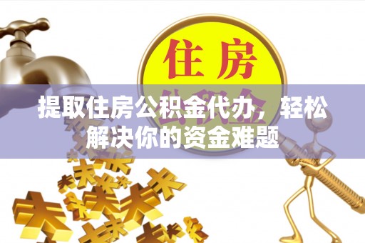 德江提取住房公积金代办，轻松解决你的资金难题