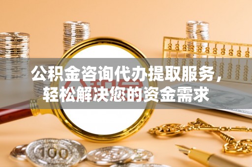 德江公积金咨询代办提取服务，轻松解决您的资金需求