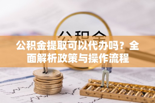 德江公积金提取可以代办吗？全面解析政策与操作流程