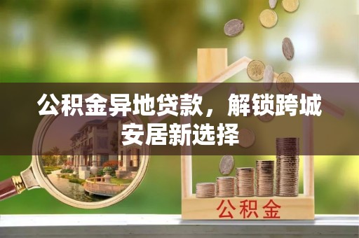 德江公积金异地贷款，解锁跨城安居新选择