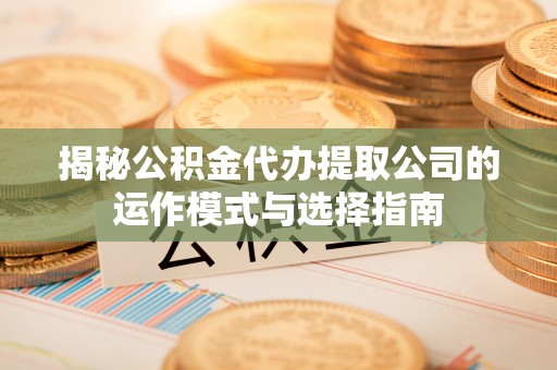 德江揭秘公积金代办提取公司的运作模式与选择指南