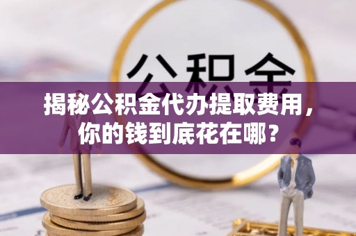 德江揭秘公积金代办提取费用，你的钱到底花在哪？