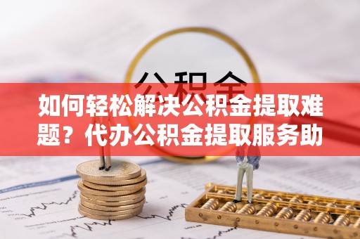 德江如何轻松解决公积金提取难题？代办公积金提取服务助您一臂之力