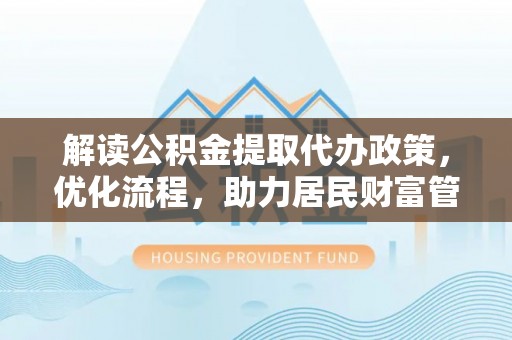 德江解读公积金提取代办政策，优化流程，助力居民财富管理