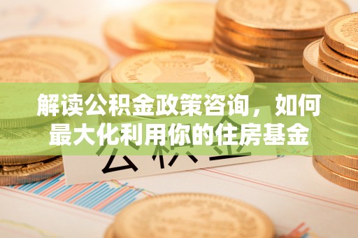 德江解读公积金政策咨询，如何最大化利用你的住房基金