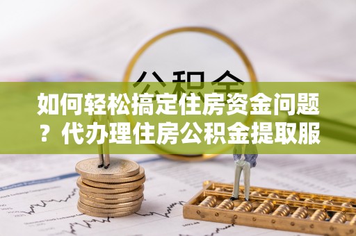 德江如何轻松搞定住房资金问题？代办理住房公积金提取服务全解析