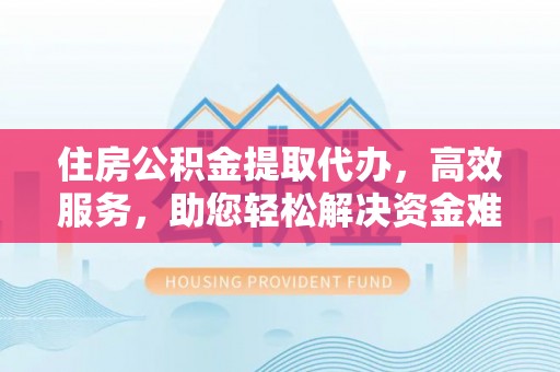 德江住房公积金提取代办，高效服务，助您轻松解决资金难题