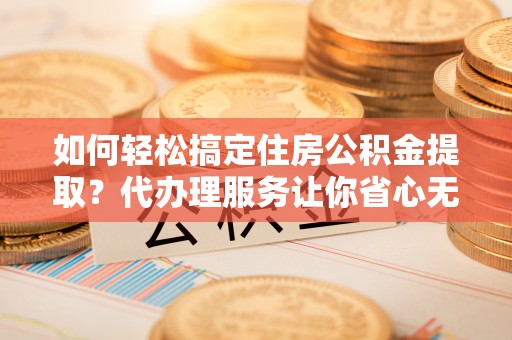 德江如何轻松搞定住房公积金提取？代办理服务让你省心无忧