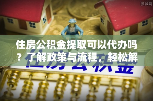 德江住房公积金提取可以代办吗？了解政策与流程，轻松解决疑惑