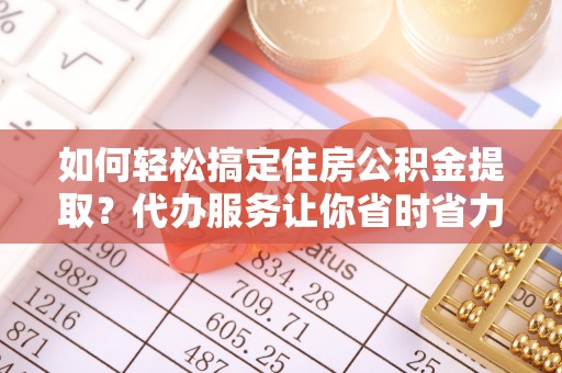 德江如何轻松搞定住房公积金提取？代办服务让你省时省力