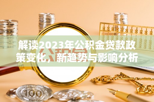德江解读2023年公积金贷款政策变化，新趋势与影响分析