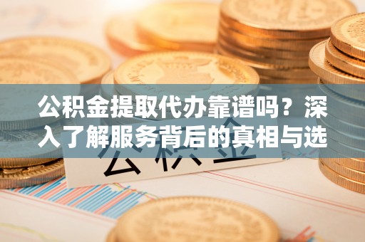 德江公积金提取代办靠谱吗？深入了解服务背后的真相与选择指南