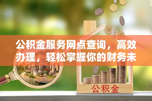德江公积金服务网点查询，高效办理，轻松掌握你的财务未来