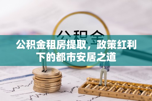 德江公积金租房提取，政策红利下的都市安居之道
