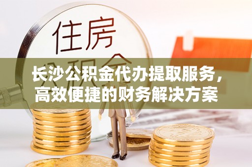 德江长沙公积金代办提取服务，高效便捷的财务解决方案