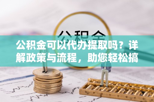 德江公积金可以代办提取吗？详解政策与流程，助您轻松搞定！