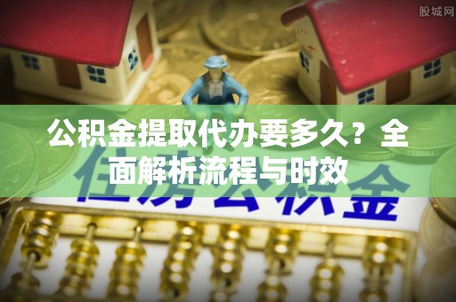 德江公积金提取代办要多久？全面解析流程与时效