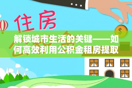 德江解锁城市生活的关键——如何高效利用公积金租房提取实现居住自由