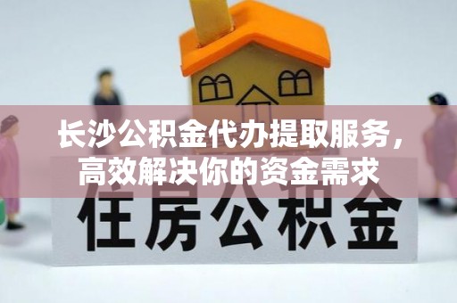 德江长沙公积金代办提取服务，高效解决你的资金需求