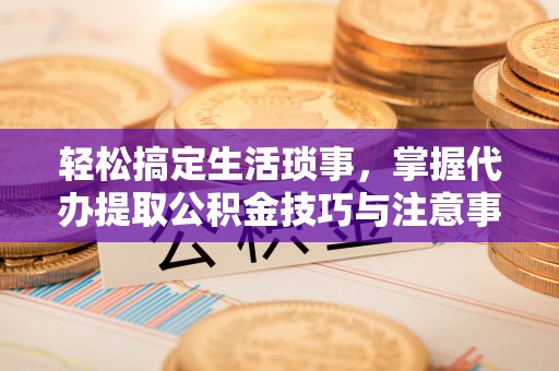 德江轻松搞定生活琐事，掌握代办提取公积金技巧与注意事项