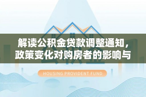 德江解读公积金贷款调整通知，政策变化对购房者的影响与应对策略
