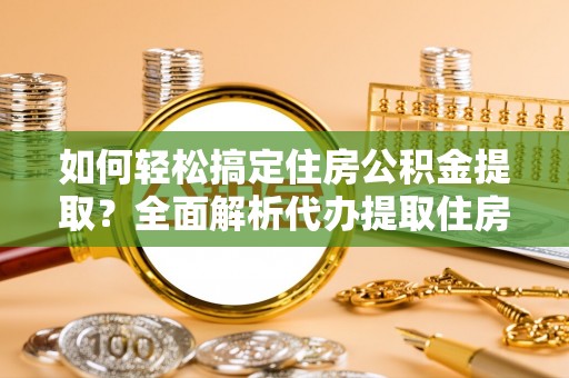 德江如何轻松搞定住房公积金提取？全面解析代办提取住房公积金流程