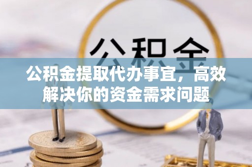 德江公积金提取代办事宜，高效解决你的资金需求问题