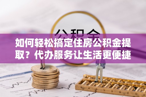 德江如何轻松搞定住房公积金提取？代办服务让生活更便捷