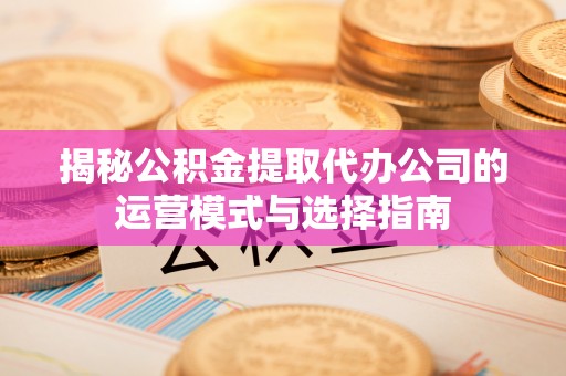 德江揭秘公积金提取代办公司的运营模式与选择指南