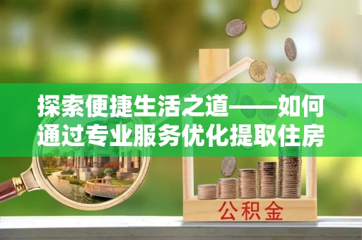 德江探索便捷生活之道——如何通过专业服务优化提取住房公积金代办体验