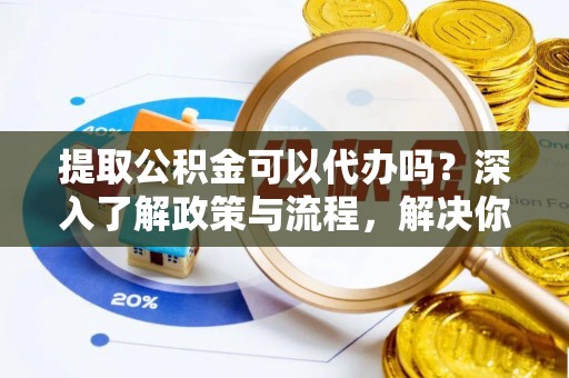 德江提取公积金可以代办吗？深入了解政策与流程，解决你的疑问