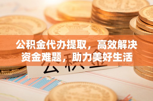德江公积金代办提取，高效解决资金难题，助力美好生活