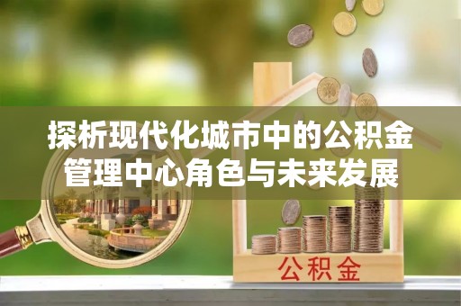 德江探析现代化城市中的公积金管理中心角色与未来发展