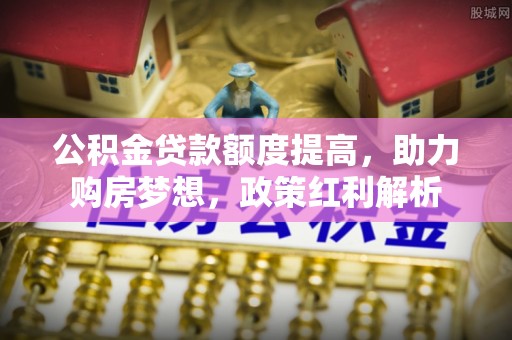 德江公积金贷款额度提高，助力购房梦想，政策红利解析