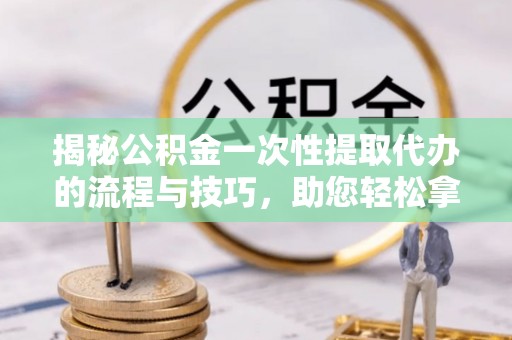 德江揭秘公积金一次性提取代办的流程与技巧，助您轻松拿钱！