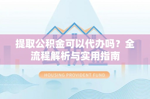 德江提取公积金可以代办吗？全流程解析与实用指南