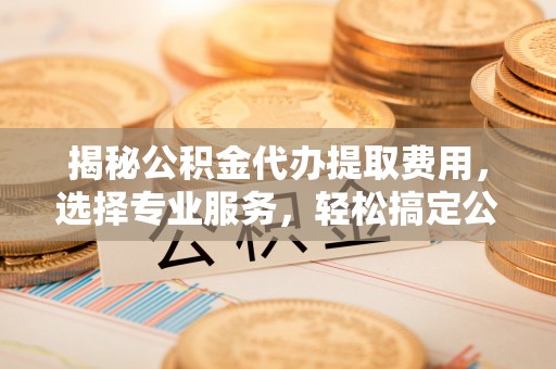 德江揭秘公积金代办提取费用，选择专业服务，轻松搞定公积金提取