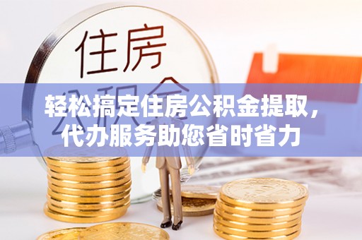 德江轻松搞定住房公积金提取，代办服务助您省时省力