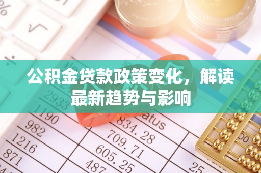 德江公积金贷款政策变化，解读最新趋势与影响