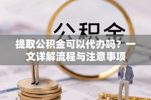 德江提取公积金可以代办吗？一文详解流程与注意事项