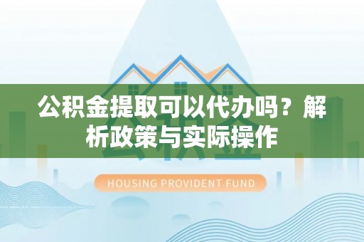 德江公积金提取可以代办吗？解析政策与实际操作
