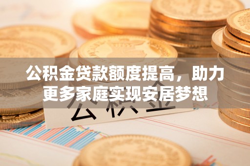 德江公积金贷款额度提高，助力更多家庭实现安居梦想