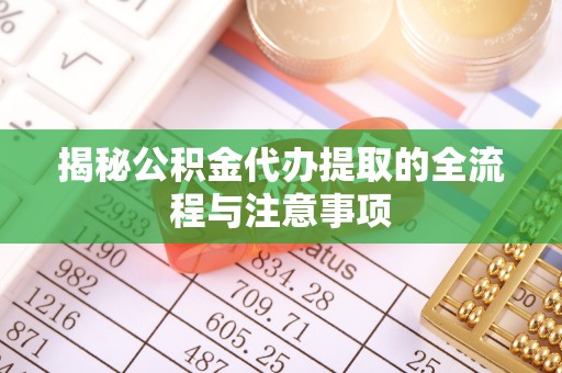 德江揭秘公积金代办提取的全流程与注意事项